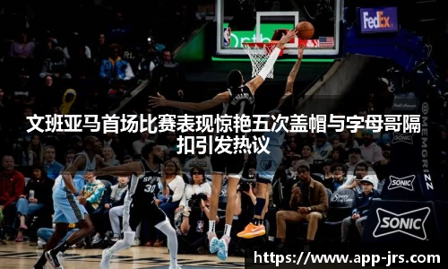文班亚马首场比赛表现惊艳五次盖帽与字母哥隔扣引发热议