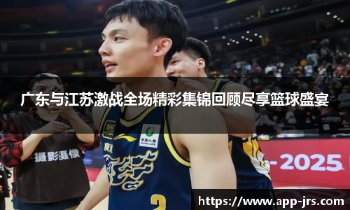 广东与江苏激战全场精彩集锦回顾尽享篮球盛宴