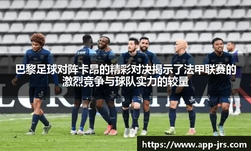 巴黎足球对阵卡昂的精彩对决揭示了法甲联赛的激烈竞争与球队实力的较量