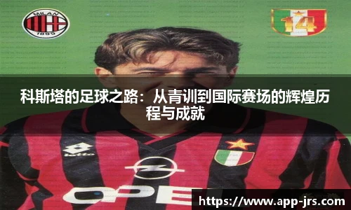 科斯塔的足球之路：从青训到国际赛场的辉煌历程与成就