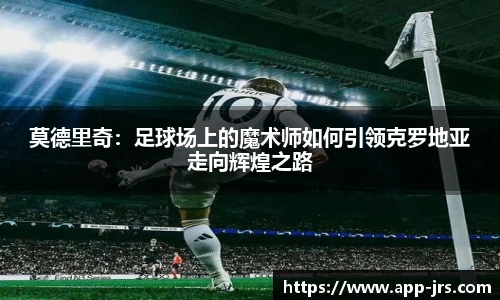 莫德里奇：足球场上的魔术师如何引领克罗地亚走向辉煌之路